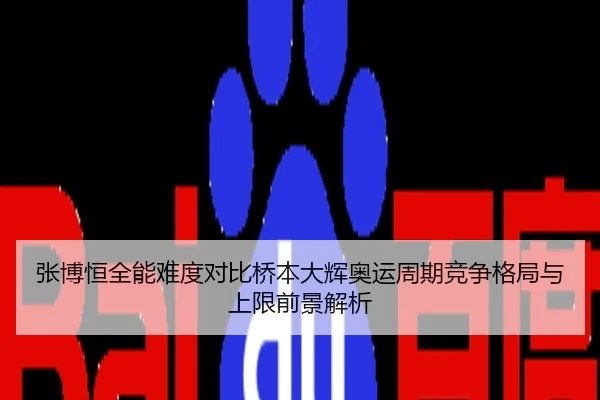 张博恒全能难度对比桥本大辉奥运周期竞争格局与上限前景解析